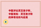 中医评论灵芝孢子粉_中医视角：灵芝孢子粉的神奇功效与应用