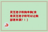 灵芝孢子粉胸丰胸(食用灵芝孢子粉可以让胸部更丰满？！)