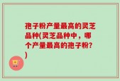 孢子粉产量最高的灵芝品种(灵芝品种中，哪个产量最高的孢子粉？)