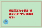破壁灵芝孢子服用(破壁灵芝孢子的正确服用方法)