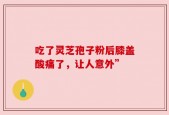 吃了灵芝孢子粉后膝盖酸痛了，让人意外”