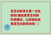 灵芝石斛多久煮一次比较好(最佳煮灵芝石斛时间建议，让你轻松运用灵芝石斛的功效！)