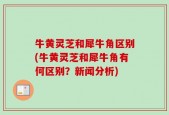 牛黄灵芝和犀牛角区别(牛黄灵芝和犀牛角有何区别？新闻分析)
