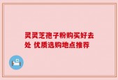 灵灵芝孢子粉购买好去处 优质选购地点推荐