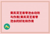 黄芪灵芝姜枣泡水功效与作用(黄芪灵芝姜枣泡水的好处和作用