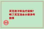 灵芝孢子粉治疗尿频？喝了灵芝泡水小便多咋回事