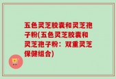 五色灵芝胶囊和灵芝孢子粉(五色灵芝胶囊和灵芝孢子粉：双重灵芝保健组合)