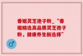 香姐灵芝孢子粉_“香姐精选高品质灵芝孢子粉，健康养生新选择”