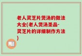 老人灵芝片煲汤的做法大全(老人煲汤圣品-灵芝片的详细制作方法)