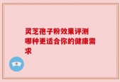 灵芝孢子粉效果评测 哪种更适合你的健康需求