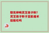 取完卵喝灵芝孢子粉？灵芝孢子粉子宫肌瘤术后能吃吗