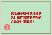 灵芝孢子粉可以冷藏多久？保存灵芝孢子粉的方法及注意事项？