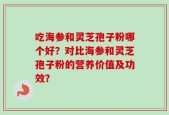 吃海参和灵芝孢子粉哪个好？对比海参和灵芝孢子粉的营养价值及功效？