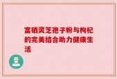 富硒灵芝孢子粉与枸杞的完美结合助力健康生活