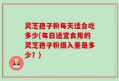 灵芝孢子粉每天适合吃多少(每日适宜食用的灵芝孢子粉摄入量是多少？)