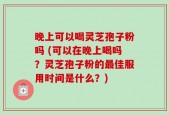 晚上可以喝灵芝孢子粉吗 (可以在晚上喝吗？灵芝孢子粉的最佳服用时间是什么？)