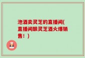 泡酒卖灵芝的直播间(直播间酿灵芝酒火爆销售！)
