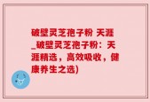 破壁灵芝孢子粉 天涯_破壁灵芝孢子粉：天涯精选，高效吸收，健康养生之选)