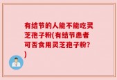 有结节的人能不能吃灵芝孢子粉(有结节患者可否食用灵芝孢子粉？)