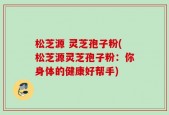松芝源 灵芝孢子粉(松芝源灵芝孢子粉：你身体的健康好帮手)