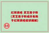 红斑狼疮 灵芝孢子粉(灵芝孢子粉或许有助于红斑狼疮症状缓解)