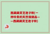 西藏藏灵芝孢子粉(一种珍贵的天然保健品——西藏藏灵芝孢子粉)