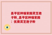 昌平区种福家园灵芝孢子粉_昌平区种福家园：优质灵芝孢子粉