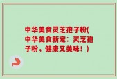 中华美食灵芝孢子粉(中华美食新宠：灵芝孢子粉，健康又美味！)