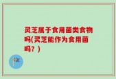 灵芝属于食用菌类食物吗(灵芝能作为食用菌吗？)
