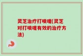 灵芝治疗打喷嚏(灵芝对打喷嚏有效的治疗方法)