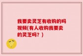 我要卖灵芝有收购的吗视频(有人收购我要卖的灵芝吗？)