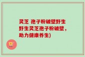 灵芝 孢子粉破壁野生野生灵芝孢子粉破壁，助力健康养生)