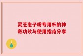灵芝孢子粉专用杯的神奇功效与使用指南分享