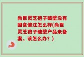 尚臣灵芝孢子破壁没有国食健注怎么样(尚臣灵芝孢子破壁产品未备案，该怎么办？)