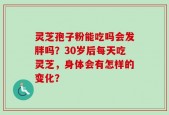 灵芝孢子粉能吃吗会发胖吗？30岁后每天吃灵芝，身体会有怎样的变化？