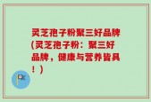 灵芝孢子粉聚三好品牌(灵芝孢子粉：聚三好品牌，健康与营养皆具！)