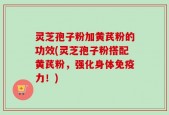 灵芝孢子粉加黄芪粉的功效(灵芝孢子粉搭配黄芪粉，强化身体免疫力！)