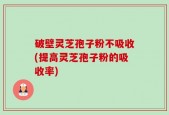 破壁灵芝孢子粉不吸收(提高灵芝孢子粉的吸收率)