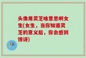 头像用灵芝啥意思啊女生(女生，当你知道灵芝的意义后，你会感到惊讶)