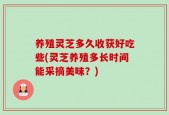 养殖灵芝多久收获好吃些(灵芝养殖多长时间能采摘美味？)