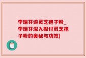 李瑞芬谈灵芝孢子粉_李瑞芬深入探讨灵芝孢子粉的奥秘与功效)