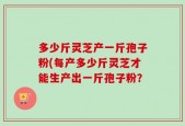 多少斤灵芝产一斤孢子粉(每产多少斤灵芝才能生产出一斤孢子粉？