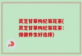灵芝甘草枸杞菊花茶(灵芝甘草枸杞菊花茶：保健养生好选择)
