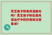 灵芝孢子粉类风湿能吃吗？灵芝孢子粉在类风湿治疗中的作用和注意事项？