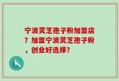 宁波灵芝孢子粉加盟店？加盟宁波灵芝孢子粉，创业好选择？