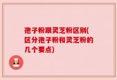 孢子粉跟灵芝粉区别(区分孢子粉和灵芝粉的几个要点)