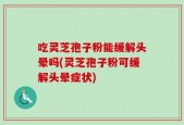 吃灵芝孢子粉能缓解头晕吗(灵芝孢子粉可缓解头晕症状)