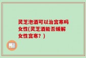 灵芝泡酒可以治宫寒吗女性(灵芝酒能否缓解女性宫寒？)