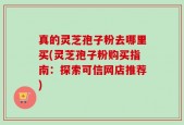 真的灵芝孢子粉去哪里买(灵芝孢子粉购买指南：探索可信网店推荐)