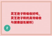 灵芝孢子粉吸收好吗_灵芝孢子粉的高效吸收与健康益处解析)